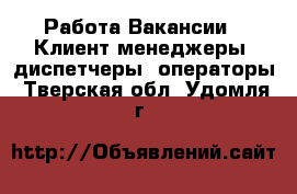 Работа Вакансии - Клиент-менеджеры, диспетчеры, операторы. Тверская обл.,Удомля г.